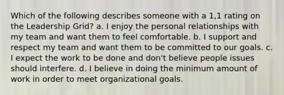 Which of the following describes someone with a 1,1 rating on the Leadership Grid? a. I enjoy the personal relationships with my team and want them to feel comfortable. b. I support and respect my team and want them to be committed to our goals. c. I expect the work to be done and don't believe people issues should interfere. d. I believe in doing the minimum amount of work in order to meet organizational goals.