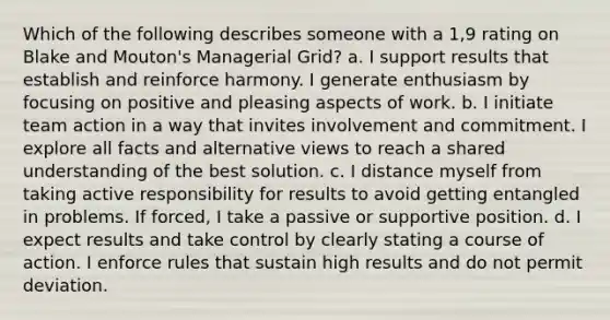 Which of the following describes someone with a 1,9 rating on Blake and Mouton's Managerial Grid? a. I support results that establish and reinforce harmony. I generate enthusiasm by focusing on positive and pleasing aspects of work. b. I initiate team action in a way that invites involvement and commitment. I explore all facts and alternative views to reach a shared understanding of the best solution. c. I distance myself from taking active responsibility for results to avoid getting entangled in problems. If forced, I take a passive or supportive position. d. I expect results and take control by clearly stating a course of action. I enforce rules that sustain high results and do not permit deviation.