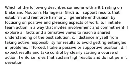 Which of the following describes someone with a 9,1 rating on Blake and Mouton's Managerial Grid? a. I support results that establish and reinforce harmony. I generate enthusiasm by focusing on positive and pleasing aspects of work. b. I initiate team action in a way that invites involvement and commitment. I explore all facts and alternative views to reach a shared understanding of the best solution. c. I distance myself from taking active responsibility for results to avoid getting entangled in problems. If forced, I take a passive or supportive position. d. I expect results and take control by clearly stating a course of action. I enforce rules that sustain high results and do not permit deviation.