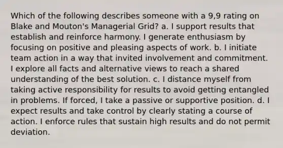 Which of the following describes someone with a 9,9 rating on Blake and Mouton's Managerial Grid? a. I support results that establish and reinforce harmony. I generate enthusiasm by focusing on positive and pleasing aspects of work. b. I initiate team action in a way that invited involvement and commitment. I explore all facts and alternative views to reach a shared understanding of the best solution. c. I distance myself from taking active responsibility for results to avoid getting entangled in problems. If forced, I take a passive or supportive position. d. I expect results and take control by clearly stating a course of action. I enforce rules that sustain high results and do not permit deviation.