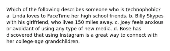 Which of the following describes someone who is technophobic? a. Linda loves to FaceTime her high school friends. b. Billy Skypes with his girlfriend, who lives 150 miles away. c. Joey feels anxious or avoidant of using any type of new media. d. Rose has discovered that using Instagram is a great way to connect with her college-age grandchildren.