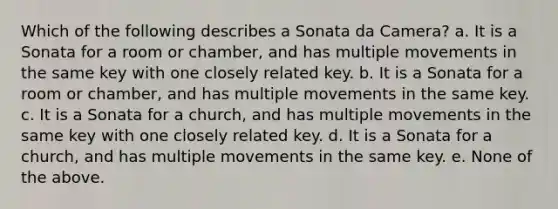 Which of the following describes a Sonata da Camera? a. It is a Sonata for a room or chamber, and has multiple movements in the same key with one closely related key. b. It is a Sonata for a room or chamber, and has multiple movements in the same key. c. It is a Sonata for a church, and has multiple movements in the same key with one closely related key. d. It is a Sonata for a church, and has multiple movements in the same key. e. None of the above.