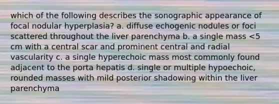 which of the following describes the sonographic appearance of focal nodular hyperplasia? a. diffuse echogenic nodules or foci scattered throughout the liver parenchyma b. a single mass <5 cm with a central scar and prominent central and radial vascularity c. a single hyperechoic mass most commonly found adjacent to the porta hepatis d. single or multiple hypoechoic, rounded masses with mild posterior shadowing within the liver parenchyma