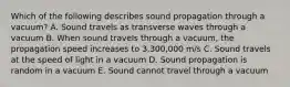 Which of the following describes sound propagation through a vacuum? A. Sound travels as transverse waves through a vacuum B. When sound travels through a vacuum, the propagation speed increases to 3,300,000 m/s C. Sound travels at the speed of light in a vacuum D. Sound propagation is random in a vacuum E. Sound cannot travel through a vacuum