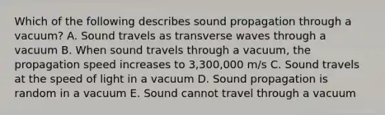 Which of the following describes sound propagation through a vacuum? A. Sound travels as transverse waves through a vacuum B. When sound travels through a vacuum, the propagation speed increases to 3,300,000 m/s C. Sound travels at the speed of light in a vacuum D. Sound propagation is random in a vacuum E. Sound cannot travel through a vacuum