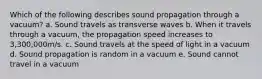 Which of the following describes sound propagation through a vacuum? a. Sound travels as transverse waves b. When it travels through a vacuum, the propagation speed increases to 3,300,000m/s. c. Sound travels at the speed of light in a vacuum d. Sound propagation is random in a vacuum e. Sound cannot travel in a vacuum