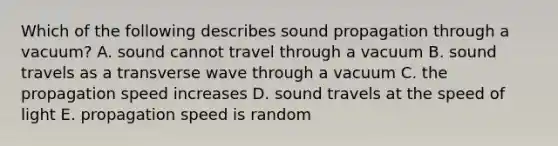 Which of the following describes sound propagation through a vacuum? A. sound cannot travel through a vacuum B. sound travels as a transverse wave through a vacuum C. the propagation speed increases D. sound travels at the speed of light E. propagation speed is random