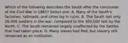 Which of the following describes the South after the conclusion of the Civil War in 1865? Select one: A. Many of the South's factories, railroads, and cities lay in ruins. B. The South lost only 26,000 soldiers in the war, compared to the 300,000 lost by the North. C. The South remained largely unaffected by the battles that had taken place. D. Many slaves had fled, but slavery still remained as an institution.