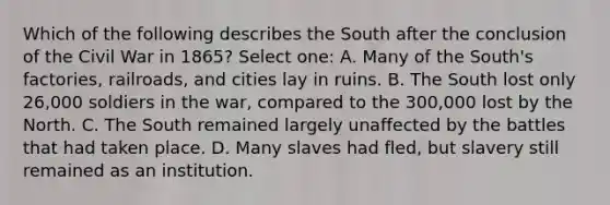 Which of the following describes the South after the conclusion of the Civil War in 1865? Select one: A. Many of the South's factories, railroads, and cities lay in ruins. B. The South lost only 26,000 soldiers in the war, compared to the 300,000 lost by the North. C. The South remained largely unaffected by the battles that had taken place. D. Many slaves had fled, but slavery still remained as an institution.