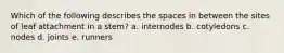 Which of the following describes the spaces in between the sites of leaf attachment in a stem? a. internodes b. cotyledons c. nodes d. joints e. runners