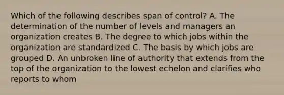 Which of the following describes span of control? A. The determination of the number of levels and managers an organization creates B. The degree to which jobs within the organization are standardized C. The basis by which jobs are grouped D. An unbroken line of authority that extends from the top of the organization to the lowest echelon and clarifies who reports to whom