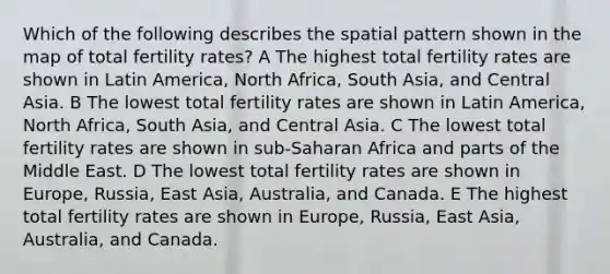 Which of the following describes the spatial pattern shown in the map of total fertility rates? A The highest total fertility rates are shown in Latin America, North Africa, South Asia, and Central Asia. B The lowest total fertility rates are shown in Latin America, North Africa, South Asia, and Central Asia. C The lowest total fertility rates are shown in sub-Saharan Africa and parts of the Middle East. D The lowest total fertility rates are shown in Europe, Russia, East Asia, Australia, and Canada. E The highest total fertility rates are shown in Europe, Russia, East Asia, Australia, and Canada.