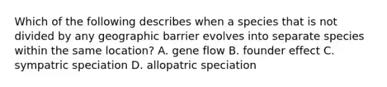 Which of the following describes when a species that is not divided by any geographic barrier evolves into separate species within the same location? A. gene flow B. founder effect C. sympatric speciation D. allopatric speciation