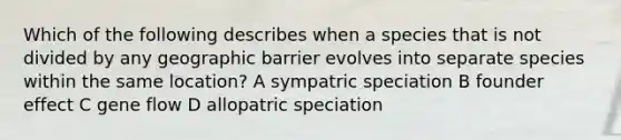 Which of the following describes when a species that is not divided by any geographic barrier evolves into separate species within the same location? A sympatric speciation B founder effect C gene flow D allopatric speciation