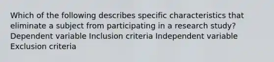 Which of the following describes specific characteristics that eliminate a subject from participating in a research study? Dependent variable Inclusion criteria Independent variable Exclusion criteria