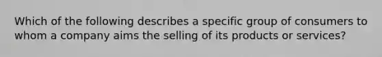 Which of the following describes a specific group of consumers to whom a company aims the selling of its products or services?