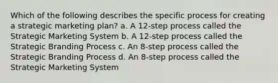 Which of the following describes the specific process for creating a strategic marketing plan? a. A 12-step process called the Strategic Marketing System b. A 12-step process called the Strategic Branding Process c. An 8-step process called the Strategic Branding Process d. An 8-step process called the Strategic Marketing System