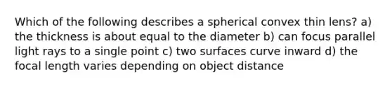 Which of the following describes a spherical convex thin lens? a) the thickness is about equal to the diameter b) can focus parallel light rays to a single point c) two surfaces curve inward d) the focal length varies depending on object distance