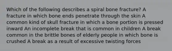 Which of the following describes a spiral bone fracture? A fracture in which bone ends penetrate through the skin A common kind of skull fracture in which a bone portion is pressed inward An incomplete break that is common in children A break common in the brittle bones of elderly people in which bone is crushed A break as a result of excessive twisting forces