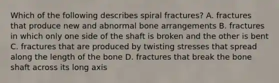 Which of the following describes spiral fractures? A. fractures that produce new and abnormal bone arrangements B. fractures in which only one side of the shaft is broken and the other is bent C. fractures that are produced by twisting stresses that spread along the length of the bone D. fractures that break the bone shaft across its long axis