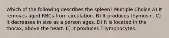 Which of the following describes the spleen? Multiple Choice A) It removes aged RBCs from circulation. B) It produces thymosin. C) It decreases in size as a person ages. D) It is located in the thorax, above the heart. E) It produces T-lymphocytes.