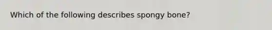 Which of the following describes spongy bone?