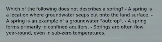 Which of the following does not describes a spring? - A spring is a location where groundwater seeps out onto the land surface. - A spring is an example of a groundwater "outcrop". - A spring forms primarily in confined aquifers. - Springs are often flow year-round, even in sub-zero temperatures.