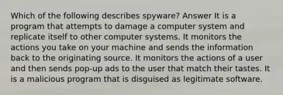 Which of the following describes spyware? Answer It is a program that attempts to damage a computer system and replicate itself to other computer systems. It monitors the actions you take on your machine and sends the information back to the originating source. It monitors the actions of a user and then sends pop-up ads to the user that match their tastes. It is a malicious program that is disguised as legitimate software.