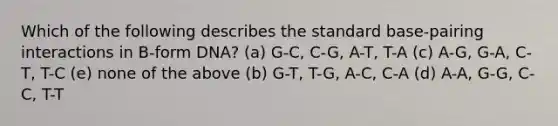 Which of the following describes the standard base-pairing interactions in B-form DNA? (a) G-C, C-G, A-T, T-A (c) A-G, G-A, C-T, T-C (e) none of the above (b) G-T, T-G, A-C, C-A (d) A-A, G-G, C-C, T-T