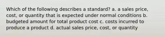 Which of the following describes a standard? a. a sales price, cost, or quantity that is expected under normal conditions b. budgeted amount for total product cost c. costs incurred to produce a product d. actual sales price, cost, or quantity