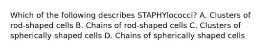 Which of the following describes STAPHYlococci? A. Clusters of rod-shaped cells B. Chains of rod-shaped cells C. Clusters of spherically shaped cells D. Chains of spherically shaped cells