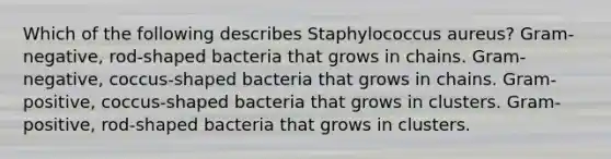 Which of the following describes Staphylococcus aureus? Gram-negative, rod-shaped bacteria that grows in chains. Gram-negative, coccus-shaped bacteria that grows in chains. Gram-positive, coccus-shaped bacteria that grows in clusters. Gram-positive, rod-shaped bacteria that grows in clusters.