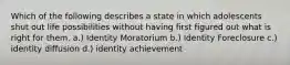 Which of the following describes a state in which adolescents shut out life possibilities without having first figured out what is right for them. a.) Identity Moratorium b.) Identity Foreclosure c.) identity diffusion d.) identity achievement