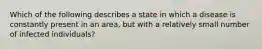Which of the following describes a state in which a disease is constantly present in an area, but with a relatively small number of infected individuals?