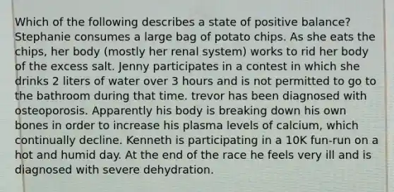 Which of the following describes a state of positive balance? Stephanie consumes a large bag of potato chips. As she eats the chips, her body (mostly her renal system) works to rid her body of the excess salt. Jenny participates in a contest in which she drinks 2 liters of water over 3 hours and is not permitted to go to the bathroom during that time. trevor has been diagnosed with osteoporosis. Apparently his body is breaking down his own bones in order to increase his plasma levels of calcium, which continually decline. Kenneth is participating in a 10K fun-run on a hot and humid day. At the end of the race he feels very ill and is diagnosed with severe dehydration.