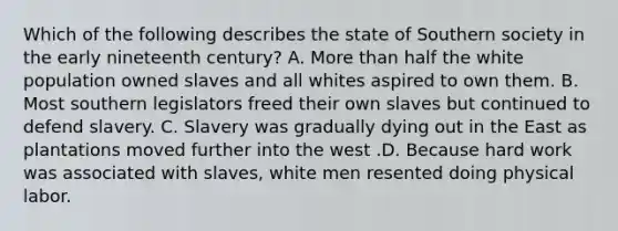 Which of the following describes the state of Southern society in the early nineteenth century? A. More than half the white population owned slaves and all whites aspired to own them. B. Most southern legislators freed their own slaves but continued to defend slavery. C. Slavery was gradually dying out in the East as plantations moved further into the west .D. Because hard work was associated with slaves, white men resented doing physical labor.