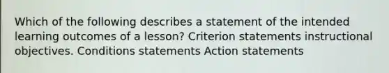 Which of the following describes a statement of the intended learning outcomes of a lesson? Criterion statements instructional objectives. Conditions statements Action statements