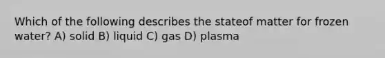 Which of the following describes the stateof matter for frozen water? A) solid B) liquid C) gas D) plasma