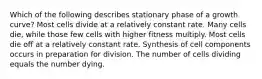 Which of the following describes stationary phase of a growth curve? Most cells divide at a relatively constant rate. Many cells die, while those few cells with higher fitness multiply. Most cells die off at a relatively constant rate. Synthesis of cell components occurs in preparation for division. The number of cells dividing equals the number dying.