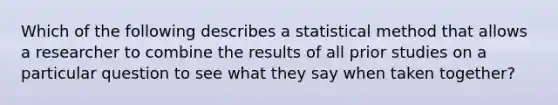 Which of the following describes a statistical method that allows a researcher to combine the results of all prior studies on a particular question to see what they say when taken together?