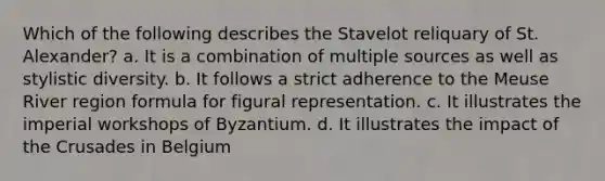 Which of the following describes the Stavelot reliquary of St. Alexander? a. It is a combination of multiple sources as well as stylistic diversity. b. It follows a strict adherence to the Meuse River region formula for figural representation. c. It illustrates the imperial workshops of Byzantium. d. It illustrates the impact of the Crusades in Belgium