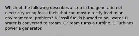 Which of the following describes a step in the generation of electricity using fossil fuels that can most directly lead to an environmental problem? A Fossil fuel is burned to boil water. B Water is converted to steam. C Steam turns a turbine. D Turbines power a generator.