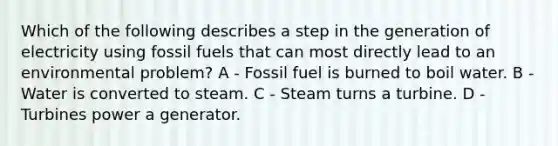 Which of the following describes a step in the generation of electricity using fossil fuels that can most directly lead to an environmental problem? A - Fossil fuel is burned to boil water. B - Water is converted to steam. C - Steam turns a turbine. D - Turbines power a generator.