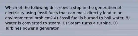 Which of the following describes a step in the generation of electricity using fossil fuels that can most directly lead to an environmental problem? A) Fossil fuel is burned to boil water. B) Water is converted to steam. C) Steam turns a turbine. D) Turbines power a generator.