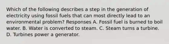 Which of the following describes a step in the generation of electricity using fossil fuels that can most directly lead to an environmental problem? Responses A. Fossil fuel is burned to boil water. B. Water is converted to steam. C. Steam turns a turbine. D. Turbines power a generator.