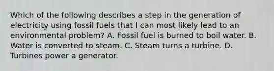 Which of the following describes a step in the generation of electricity using fossil fuels that I can most likely lead to an environmental problem? A. Fossil fuel is burned to boil water. B. Water is converted to steam. C. Steam turns a turbine. D. Turbines power a generator.