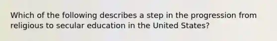 Which of the following describes a step in the progression from religious to secular education in the United States?