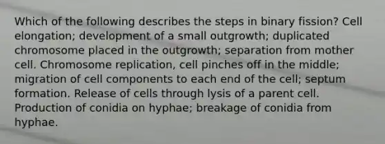 Which of the following describes the steps in binary fission? Cell elongation; development of a small outgrowth; duplicated chromosome placed in the outgrowth; separation from mother cell. Chromosome replication, cell pinches off in the middle; migration of cell components to each end of the cell; septum formation. Release of cells through lysis of a parent cell. Production of conidia on hyphae; breakage of conidia from hyphae.