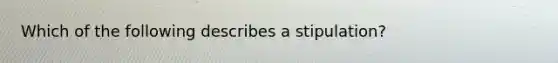 Which of the following describes a stipulation?