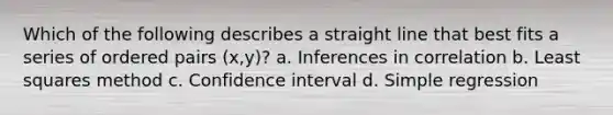 Which of the following describes a straight line that best fits a series of ordered pairs (x,y)? a. Inferences in correlation b. Least squares method c. Confidence interval d. Simple regression